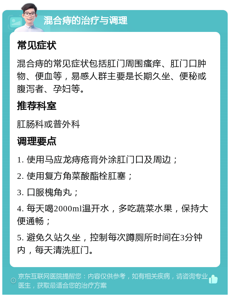 混合痔的治疗与调理 常见症状 混合痔的常见症状包括肛门周围瘙痒、肛门口肿物、便血等，易感人群主要是长期久坐、便秘或腹泻者、孕妇等。 推荐科室 肛肠科或普外科 调理要点 1. 使用马应龙痔疮膏外涂肛门口及周边； 2. 使用复方角菜酸酯栓肛塞； 3. 口服槐角丸； 4. 每天喝2000ml温开水，多吃蔬菜水果，保持大便通畅； 5. 避免久站久坐，控制每次蹲厕所时间在3分钟内，每天清洗肛门。