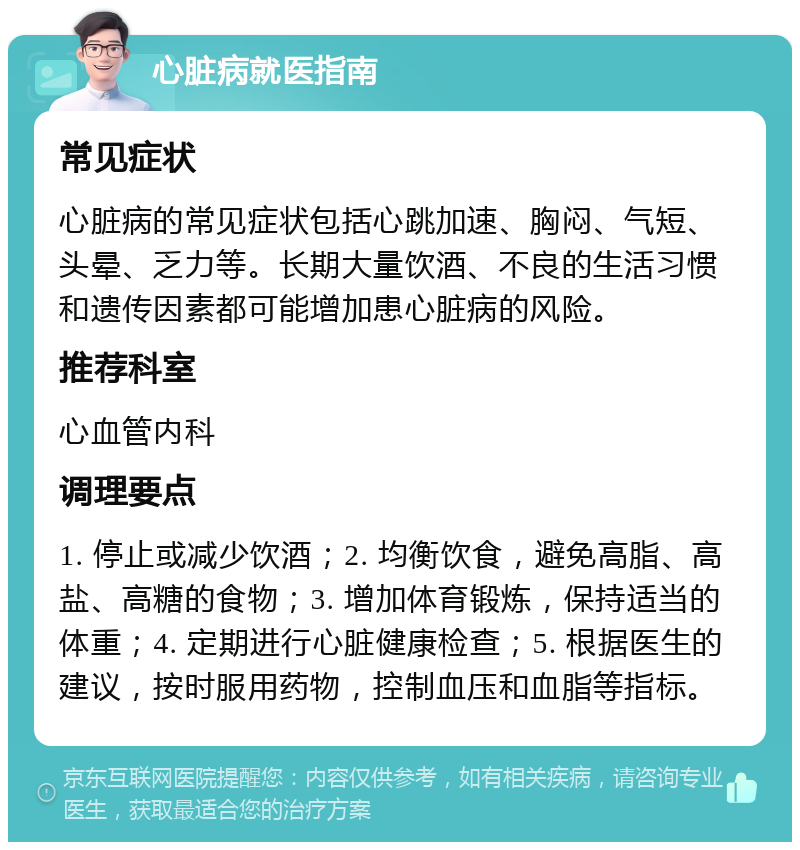 心脏病就医指南 常见症状 心脏病的常见症状包括心跳加速、胸闷、气短、头晕、乏力等。长期大量饮酒、不良的生活习惯和遗传因素都可能增加患心脏病的风险。 推荐科室 心血管内科 调理要点 1. 停止或减少饮酒；2. 均衡饮食，避免高脂、高盐、高糖的食物；3. 增加体育锻炼，保持适当的体重；4. 定期进行心脏健康检查；5. 根据医生的建议，按时服用药物，控制血压和血脂等指标。