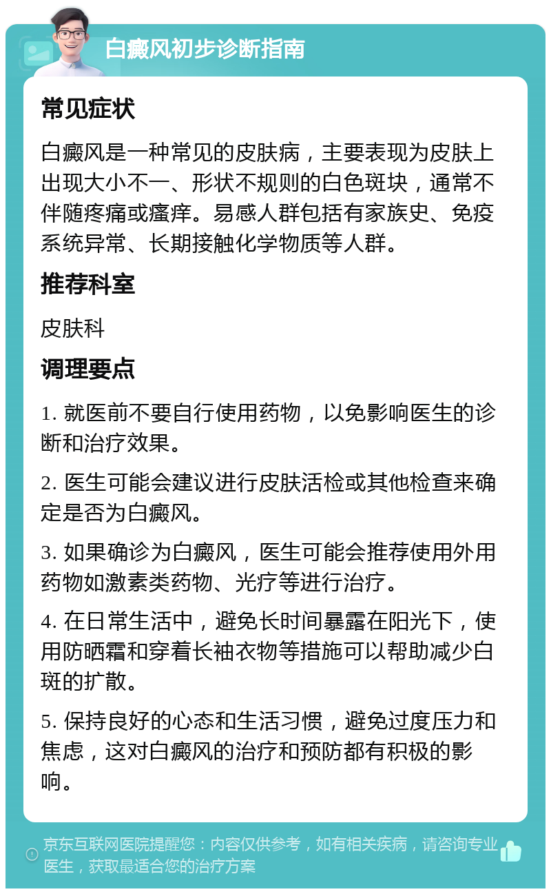 白癜风初步诊断指南 常见症状 白癜风是一种常见的皮肤病，主要表现为皮肤上出现大小不一、形状不规则的白色斑块，通常不伴随疼痛或瘙痒。易感人群包括有家族史、免疫系统异常、长期接触化学物质等人群。 推荐科室 皮肤科 调理要点 1. 就医前不要自行使用药物，以免影响医生的诊断和治疗效果。 2. 医生可能会建议进行皮肤活检或其他检查来确定是否为白癜风。 3. 如果确诊为白癜风，医生可能会推荐使用外用药物如激素类药物、光疗等进行治疗。 4. 在日常生活中，避免长时间暴露在阳光下，使用防晒霜和穿着长袖衣物等措施可以帮助减少白斑的扩散。 5. 保持良好的心态和生活习惯，避免过度压力和焦虑，这对白癜风的治疗和预防都有积极的影响。