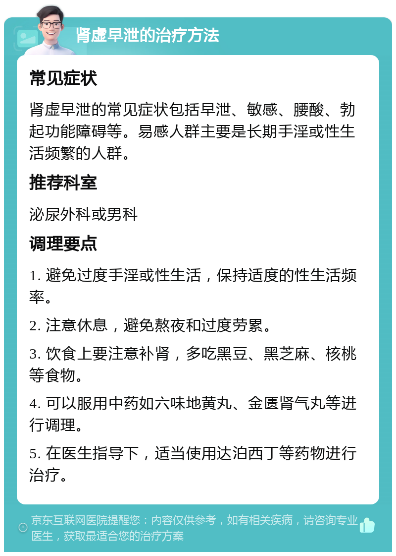 肾虚早泄的治疗方法 常见症状 肾虚早泄的常见症状包括早泄、敏感、腰酸、勃起功能障碍等。易感人群主要是长期手淫或性生活频繁的人群。 推荐科室 泌尿外科或男科 调理要点 1. 避免过度手淫或性生活，保持适度的性生活频率。 2. 注意休息，避免熬夜和过度劳累。 3. 饮食上要注意补肾，多吃黑豆、黑芝麻、核桃等食物。 4. 可以服用中药如六味地黄丸、金匮肾气丸等进行调理。 5. 在医生指导下，适当使用达泊西丁等药物进行治疗。