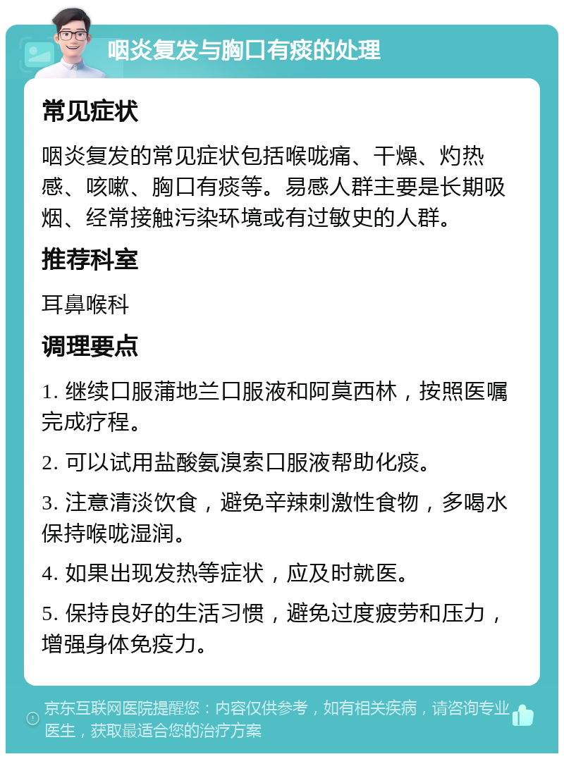 咽炎复发与胸口有痰的处理 常见症状 咽炎复发的常见症状包括喉咙痛、干燥、灼热感、咳嗽、胸口有痰等。易感人群主要是长期吸烟、经常接触污染环境或有过敏史的人群。 推荐科室 耳鼻喉科 调理要点 1. 继续口服蒲地兰口服液和阿莫西林，按照医嘱完成疗程。 2. 可以试用盐酸氨溴索口服液帮助化痰。 3. 注意清淡饮食，避免辛辣刺激性食物，多喝水保持喉咙湿润。 4. 如果出现发热等症状，应及时就医。 5. 保持良好的生活习惯，避免过度疲劳和压力，增强身体免疫力。