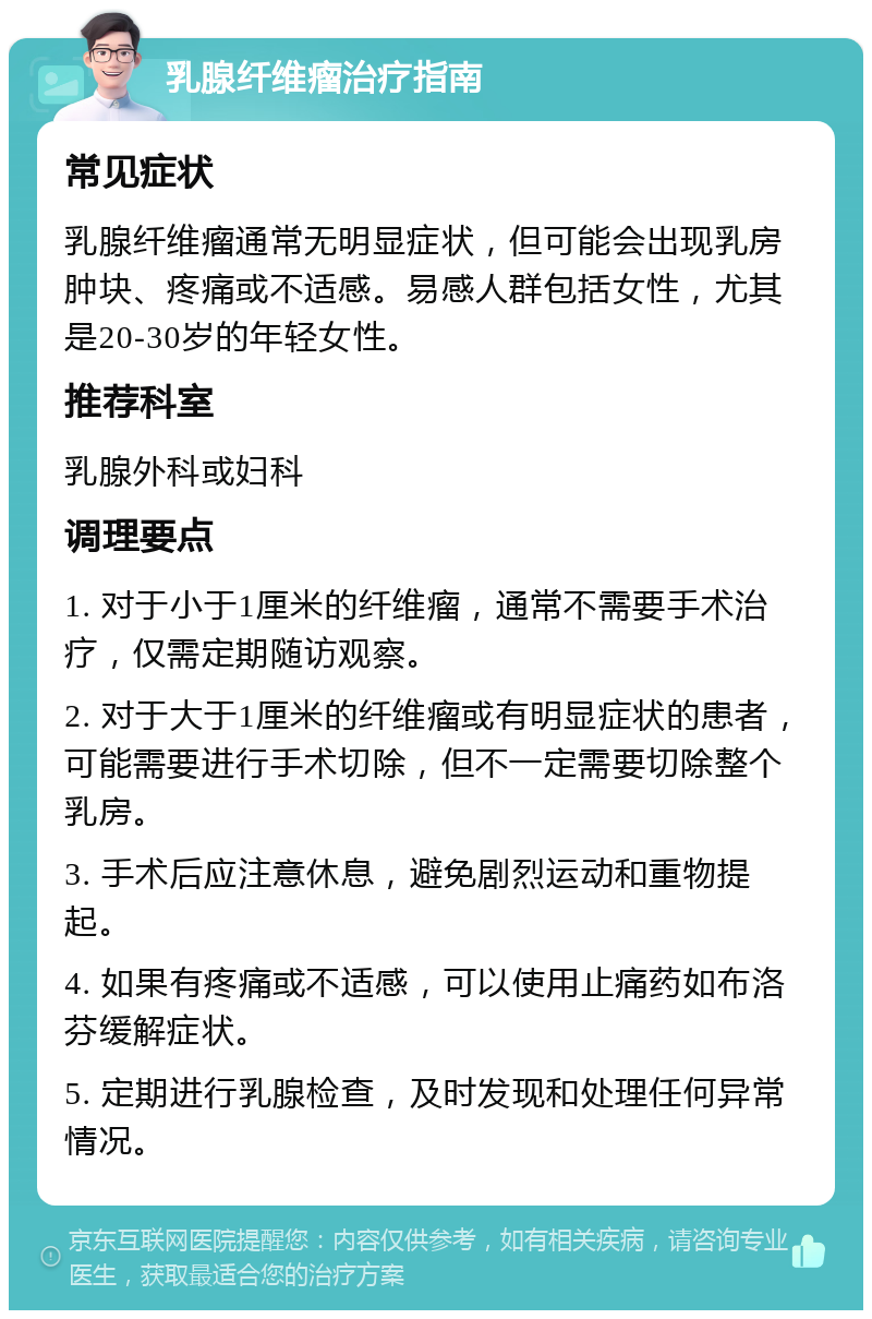 乳腺纤维瘤治疗指南 常见症状 乳腺纤维瘤通常无明显症状，但可能会出现乳房肿块、疼痛或不适感。易感人群包括女性，尤其是20-30岁的年轻女性。 推荐科室 乳腺外科或妇科 调理要点 1. 对于小于1厘米的纤维瘤，通常不需要手术治疗，仅需定期随访观察。 2. 对于大于1厘米的纤维瘤或有明显症状的患者，可能需要进行手术切除，但不一定需要切除整个乳房。 3. 手术后应注意休息，避免剧烈运动和重物提起。 4. 如果有疼痛或不适感，可以使用止痛药如布洛芬缓解症状。 5. 定期进行乳腺检查，及时发现和处理任何异常情况。