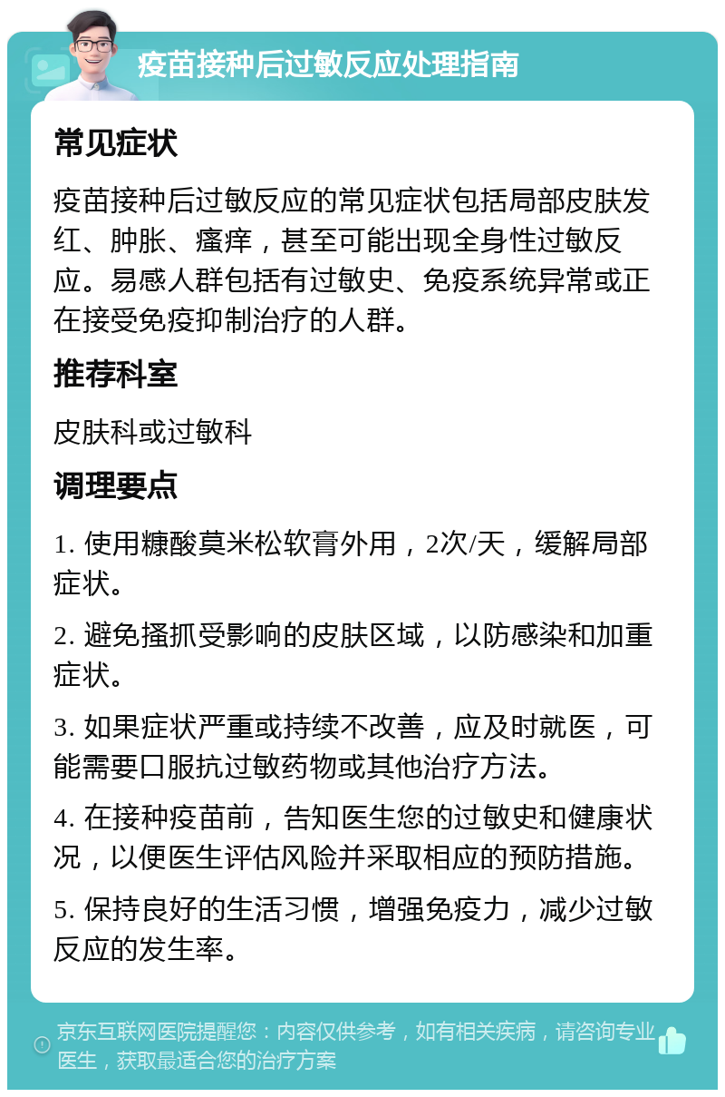 疫苗接种后过敏反应处理指南 常见症状 疫苗接种后过敏反应的常见症状包括局部皮肤发红、肿胀、瘙痒，甚至可能出现全身性过敏反应。易感人群包括有过敏史、免疫系统异常或正在接受免疫抑制治疗的人群。 推荐科室 皮肤科或过敏科 调理要点 1. 使用糠酸莫米松软膏外用，2次/天，缓解局部症状。 2. 避免搔抓受影响的皮肤区域，以防感染和加重症状。 3. 如果症状严重或持续不改善，应及时就医，可能需要口服抗过敏药物或其他治疗方法。 4. 在接种疫苗前，告知医生您的过敏史和健康状况，以便医生评估风险并采取相应的预防措施。 5. 保持良好的生活习惯，增强免疫力，减少过敏反应的发生率。