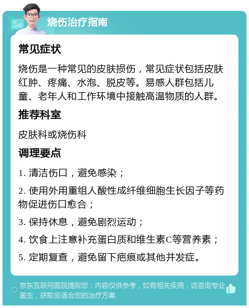 烧伤治疗指南 常见症状 烧伤是一种常见的皮肤损伤，常见症状包括皮肤红肿、疼痛、水泡、脱皮等。易感人群包括儿童、老年人和工作环境中接触高温物质的人群。 推荐科室 皮肤科或烧伤科 调理要点 1. 清洁伤口，避免感染； 2. 使用外用重组人酸性成纤维细胞生长因子等药物促进伤口愈合； 3. 保持休息，避免剧烈运动； 4. 饮食上注意补充蛋白质和维生素C等营养素； 5. 定期复查，避免留下疤痕或其他并发症。