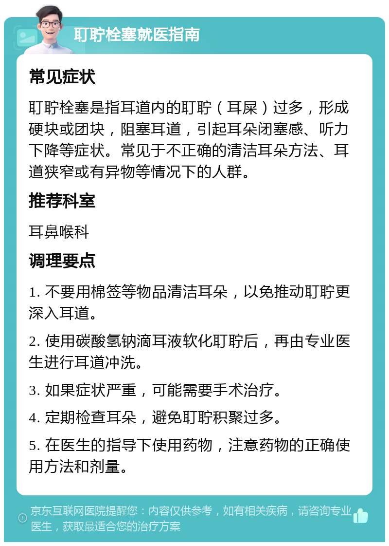 耵聍栓塞就医指南 常见症状 耵聍栓塞是指耳道内的耵聍（耳屎）过多，形成硬块或团块，阻塞耳道，引起耳朵闭塞感、听力下降等症状。常见于不正确的清洁耳朵方法、耳道狭窄或有异物等情况下的人群。 推荐科室 耳鼻喉科 调理要点 1. 不要用棉签等物品清洁耳朵，以免推动耵聍更深入耳道。 2. 使用碳酸氢钠滴耳液软化耵聍后，再由专业医生进行耳道冲洗。 3. 如果症状严重，可能需要手术治疗。 4. 定期检查耳朵，避免耵聍积聚过多。 5. 在医生的指导下使用药物，注意药物的正确使用方法和剂量。