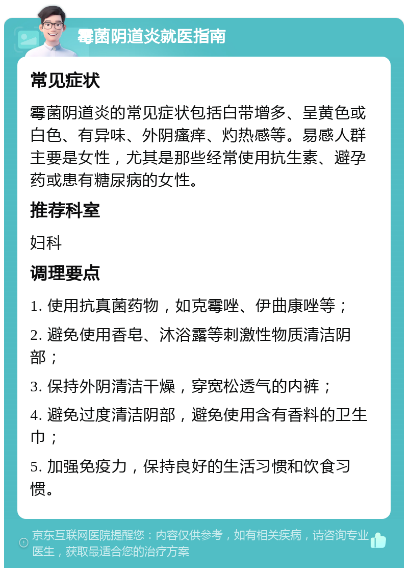 霉菌阴道炎就医指南 常见症状 霉菌阴道炎的常见症状包括白带增多、呈黄色或白色、有异味、外阴瘙痒、灼热感等。易感人群主要是女性，尤其是那些经常使用抗生素、避孕药或患有糖尿病的女性。 推荐科室 妇科 调理要点 1. 使用抗真菌药物，如克霉唑、伊曲康唑等； 2. 避免使用香皂、沐浴露等刺激性物质清洁阴部； 3. 保持外阴清洁干燥，穿宽松透气的内裤； 4. 避免过度清洁阴部，避免使用含有香料的卫生巾； 5. 加强免疫力，保持良好的生活习惯和饮食习惯。