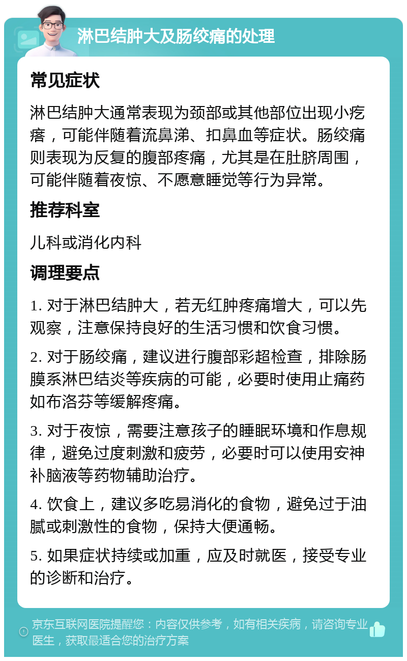 淋巴结肿大及肠绞痛的处理 常见症状 淋巴结肿大通常表现为颈部或其他部位出现小疙瘩，可能伴随着流鼻涕、扣鼻血等症状。肠绞痛则表现为反复的腹部疼痛，尤其是在肚脐周围，可能伴随着夜惊、不愿意睡觉等行为异常。 推荐科室 儿科或消化内科 调理要点 1. 对于淋巴结肿大，若无红肿疼痛增大，可以先观察，注意保持良好的生活习惯和饮食习惯。 2. 对于肠绞痛，建议进行腹部彩超检查，排除肠膜系淋巴结炎等疾病的可能，必要时使用止痛药如布洛芬等缓解疼痛。 3. 对于夜惊，需要注意孩子的睡眠环境和作息规律，避免过度刺激和疲劳，必要时可以使用安神补脑液等药物辅助治疗。 4. 饮食上，建议多吃易消化的食物，避免过于油腻或刺激性的食物，保持大便通畅。 5. 如果症状持续或加重，应及时就医，接受专业的诊断和治疗。