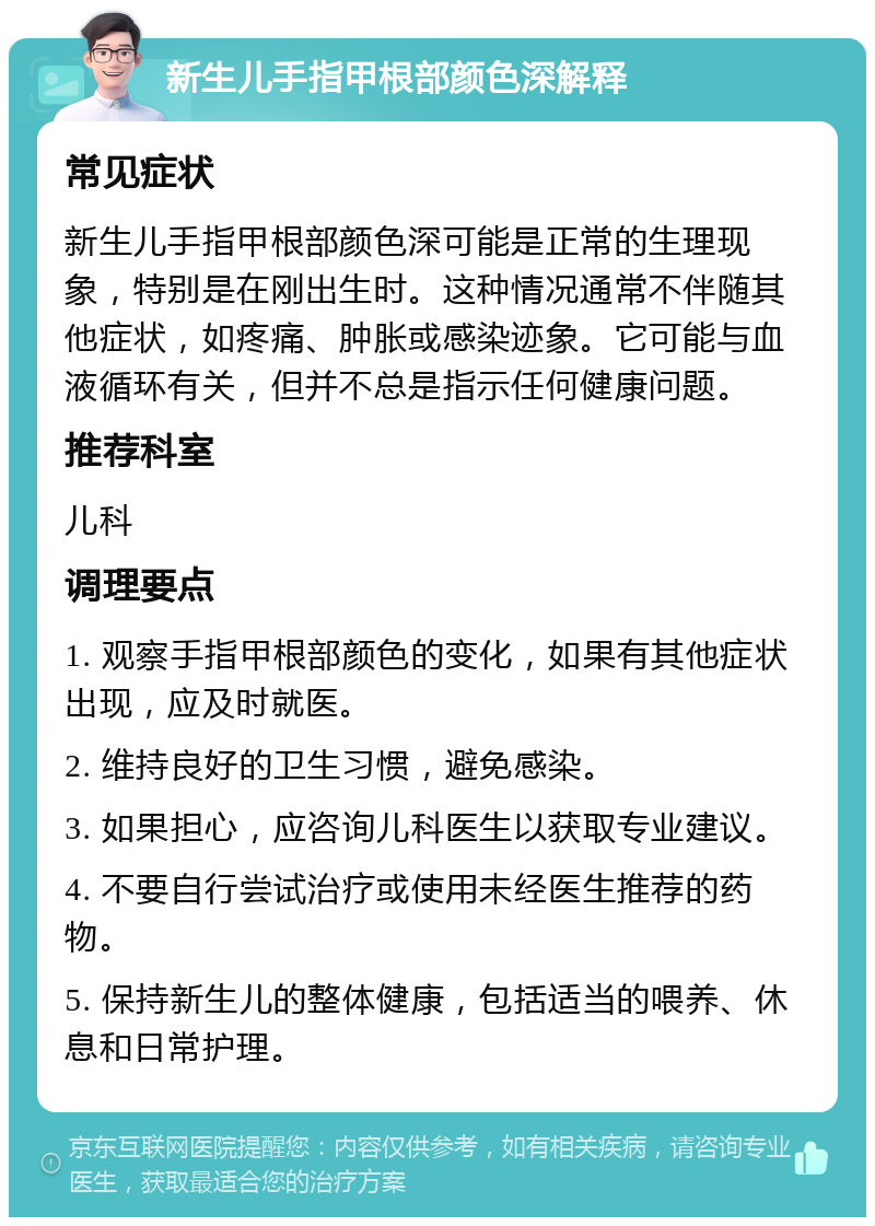 新生儿手指甲根部颜色深解释 常见症状 新生儿手指甲根部颜色深可能是正常的生理现象，特别是在刚出生时。这种情况通常不伴随其他症状，如疼痛、肿胀或感染迹象。它可能与血液循环有关，但并不总是指示任何健康问题。 推荐科室 儿科 调理要点 1. 观察手指甲根部颜色的变化，如果有其他症状出现，应及时就医。 2. 维持良好的卫生习惯，避免感染。 3. 如果担心，应咨询儿科医生以获取专业建议。 4. 不要自行尝试治疗或使用未经医生推荐的药物。 5. 保持新生儿的整体健康，包括适当的喂养、休息和日常护理。