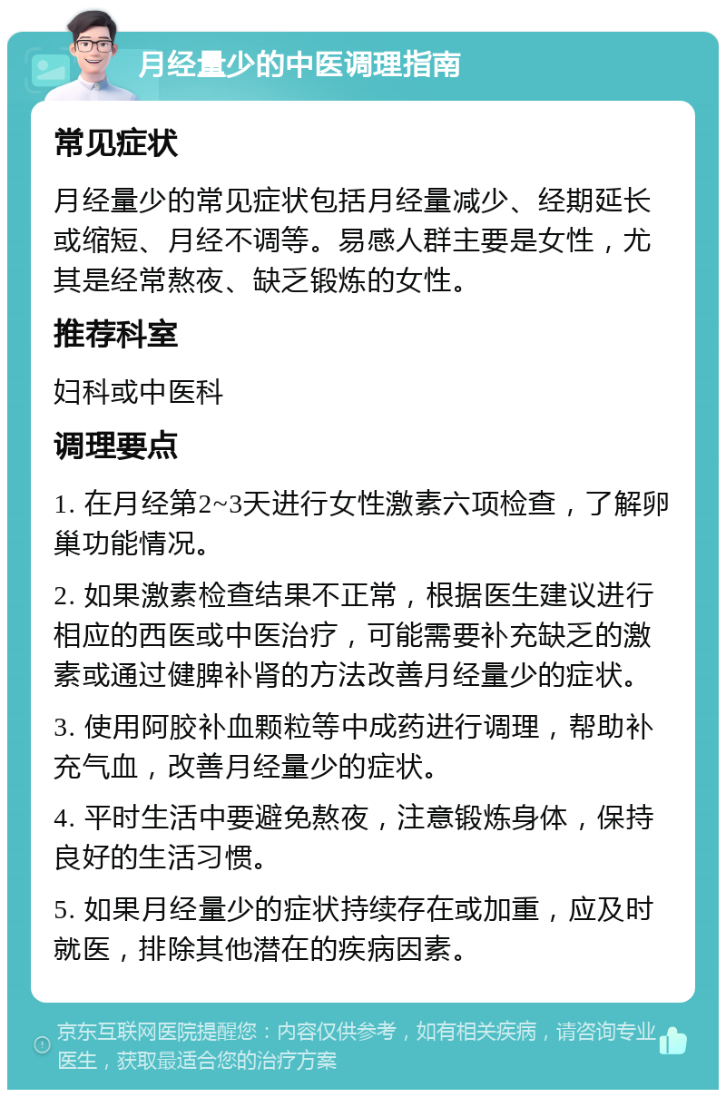 月经量少的中医调理指南 常见症状 月经量少的常见症状包括月经量减少、经期延长或缩短、月经不调等。易感人群主要是女性，尤其是经常熬夜、缺乏锻炼的女性。 推荐科室 妇科或中医科 调理要点 1. 在月经第2~3天进行女性激素六项检查，了解卵巢功能情况。 2. 如果激素检查结果不正常，根据医生建议进行相应的西医或中医治疗，可能需要补充缺乏的激素或通过健脾补肾的方法改善月经量少的症状。 3. 使用阿胶补血颗粒等中成药进行调理，帮助补充气血，改善月经量少的症状。 4. 平时生活中要避免熬夜，注意锻炼身体，保持良好的生活习惯。 5. 如果月经量少的症状持续存在或加重，应及时就医，排除其他潜在的疾病因素。