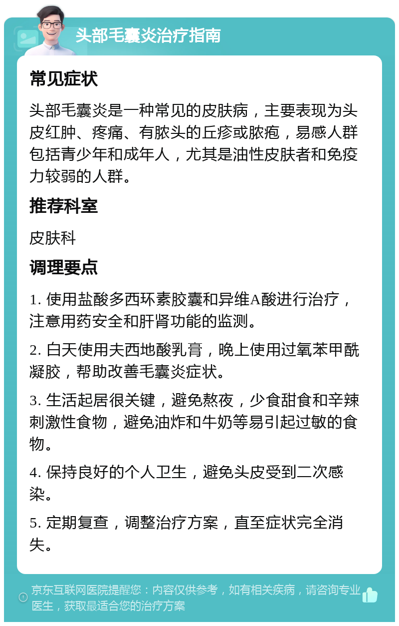 头部毛囊炎治疗指南 常见症状 头部毛囊炎是一种常见的皮肤病，主要表现为头皮红肿、疼痛、有脓头的丘疹或脓疱，易感人群包括青少年和成年人，尤其是油性皮肤者和免疫力较弱的人群。 推荐科室 皮肤科 调理要点 1. 使用盐酸多西环素胶囊和异维A酸进行治疗，注意用药安全和肝肾功能的监测。 2. 白天使用夫西地酸乳膏，晚上使用过氧苯甲酰凝胶，帮助改善毛囊炎症状。 3. 生活起居很关键，避免熬夜，少食甜食和辛辣刺激性食物，避免油炸和牛奶等易引起过敏的食物。 4. 保持良好的个人卫生，避免头皮受到二次感染。 5. 定期复查，调整治疗方案，直至症状完全消失。