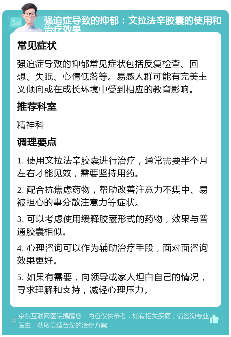 强迫症导致的抑郁：文拉法辛胶囊的使用和治疗效果 常见症状 强迫症导致的抑郁常见症状包括反复检查、回想、失眠、心情低落等。易感人群可能有完美主义倾向或在成长环境中受到相应的教育影响。 推荐科室 精神科 调理要点 1. 使用文拉法辛胶囊进行治疗，通常需要半个月左右才能见效，需要坚持用药。 2. 配合抗焦虑药物，帮助改善注意力不集中、易被担心的事分散注意力等症状。 3. 可以考虑使用缓释胶囊形式的药物，效果与普通胶囊相似。 4. 心理咨询可以作为辅助治疗手段，面对面咨询效果更好。 5. 如果有需要，向领导或家人坦白自己的情况，寻求理解和支持，减轻心理压力。