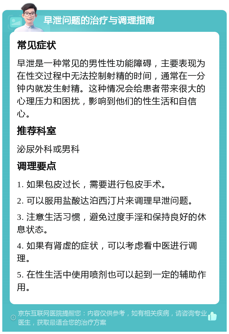 早泄问题的治疗与调理指南 常见症状 早泄是一种常见的男性性功能障碍，主要表现为在性交过程中无法控制射精的时间，通常在一分钟内就发生射精。这种情况会给患者带来很大的心理压力和困扰，影响到他们的性生活和自信心。 推荐科室 泌尿外科或男科 调理要点 1. 如果包皮过长，需要进行包皮手术。 2. 可以服用盐酸达泊西汀片来调理早泄问题。 3. 注意生活习惯，避免过度手淫和保持良好的休息状态。 4. 如果有肾虚的症状，可以考虑看中医进行调理。 5. 在性生活中使用喷剂也可以起到一定的辅助作用。