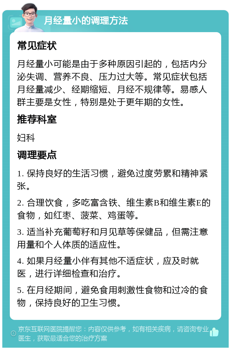 月经量小的调理方法 常见症状 月经量小可能是由于多种原因引起的，包括内分泌失调、营养不良、压力过大等。常见症状包括月经量减少、经期缩短、月经不规律等。易感人群主要是女性，特别是处于更年期的女性。 推荐科室 妇科 调理要点 1. 保持良好的生活习惯，避免过度劳累和精神紧张。 2. 合理饮食，多吃富含铁、维生素B和维生素E的食物，如红枣、菠菜、鸡蛋等。 3. 适当补充葡萄籽和月见草等保健品，但需注意用量和个人体质的适应性。 4. 如果月经量小伴有其他不适症状，应及时就医，进行详细检查和治疗。 5. 在月经期间，避免食用刺激性食物和过冷的食物，保持良好的卫生习惯。