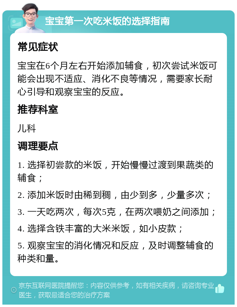 宝宝第一次吃米饭的选择指南 常见症状 宝宝在6个月左右开始添加辅食，初次尝试米饭可能会出现不适应、消化不良等情况，需要家长耐心引导和观察宝宝的反应。 推荐科室 儿科 调理要点 1. 选择初尝款的米饭，开始慢慢过渡到果蔬类的辅食； 2. 添加米饭时由稀到稠，由少到多，少量多次； 3. 一天吃两次，每次5克，在两次喂奶之间添加； 4. 选择含铁丰富的大米米饭，如小皮款； 5. 观察宝宝的消化情况和反应，及时调整辅食的种类和量。