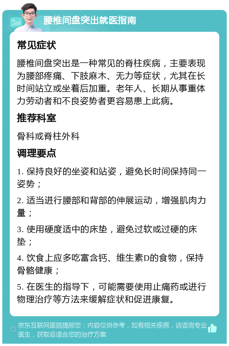 腰椎间盘突出就医指南 常见症状 腰椎间盘突出是一种常见的脊柱疾病，主要表现为腰部疼痛、下肢麻木、无力等症状，尤其在长时间站立或坐着后加重。老年人、长期从事重体力劳动者和不良姿势者更容易患上此病。 推荐科室 骨科或脊柱外科 调理要点 1. 保持良好的坐姿和站姿，避免长时间保持同一姿势； 2. 适当进行腰部和背部的伸展运动，增强肌肉力量； 3. 使用硬度适中的床垫，避免过软或过硬的床垫； 4. 饮食上应多吃富含钙、维生素D的食物，保持骨骼健康； 5. 在医生的指导下，可能需要使用止痛药或进行物理治疗等方法来缓解症状和促进康复。