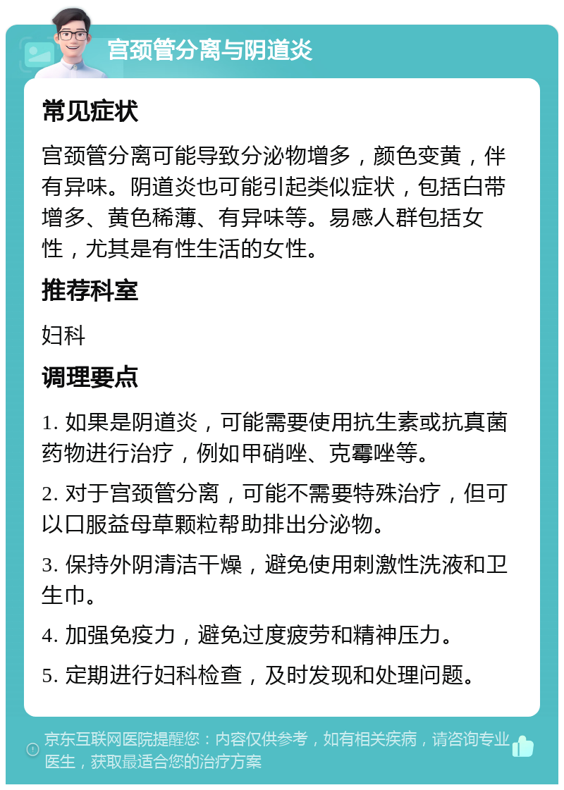 宫颈管分离与阴道炎 常见症状 宫颈管分离可能导致分泌物增多，颜色变黄，伴有异味。阴道炎也可能引起类似症状，包括白带增多、黄色稀薄、有异味等。易感人群包括女性，尤其是有性生活的女性。 推荐科室 妇科 调理要点 1. 如果是阴道炎，可能需要使用抗生素或抗真菌药物进行治疗，例如甲硝唑、克霉唑等。 2. 对于宫颈管分离，可能不需要特殊治疗，但可以口服益母草颗粒帮助排出分泌物。 3. 保持外阴清洁干燥，避免使用刺激性洗液和卫生巾。 4. 加强免疫力，避免过度疲劳和精神压力。 5. 定期进行妇科检查，及时发现和处理问题。