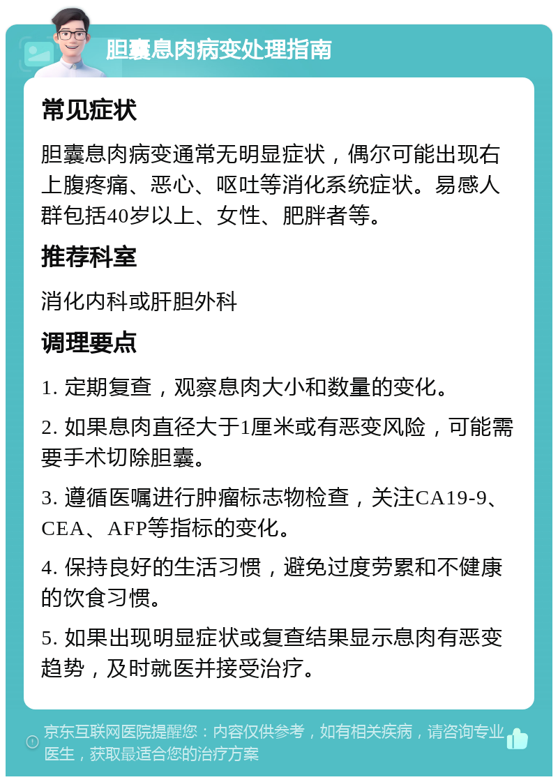 胆囊息肉病变处理指南 常见症状 胆囊息肉病变通常无明显症状，偶尔可能出现右上腹疼痛、恶心、呕吐等消化系统症状。易感人群包括40岁以上、女性、肥胖者等。 推荐科室 消化内科或肝胆外科 调理要点 1. 定期复查，观察息肉大小和数量的变化。 2. 如果息肉直径大于1厘米或有恶变风险，可能需要手术切除胆囊。 3. 遵循医嘱进行肿瘤标志物检查，关注CA19-9、CEA、AFP等指标的变化。 4. 保持良好的生活习惯，避免过度劳累和不健康的饮食习惯。 5. 如果出现明显症状或复查结果显示息肉有恶变趋势，及时就医并接受治疗。