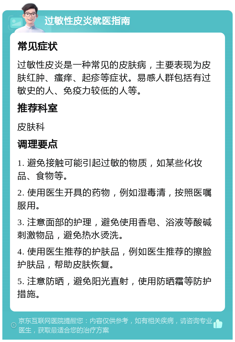 过敏性皮炎就医指南 常见症状 过敏性皮炎是一种常见的皮肤病，主要表现为皮肤红肿、瘙痒、起疹等症状。易感人群包括有过敏史的人、免疫力较低的人等。 推荐科室 皮肤科 调理要点 1. 避免接触可能引起过敏的物质，如某些化妆品、食物等。 2. 使用医生开具的药物，例如湿毒清，按照医嘱服用。 3. 注意面部的护理，避免使用香皂、浴液等酸碱刺激物品，避免热水烫洗。 4. 使用医生推荐的护肤品，例如医生推荐的擦脸护肤品，帮助皮肤恢复。 5. 注意防晒，避免阳光直射，使用防晒霜等防护措施。