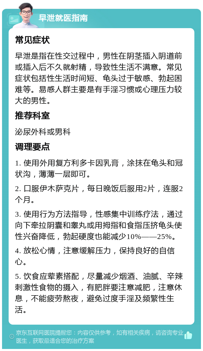 早泄就医指南 常见症状 早泄是指在性交过程中，男性在阴茎插入阴道前或插入后不久就射精，导致性生活不满意。常见症状包括性生活时间短、龟头过于敏感、勃起困难等。易感人群主要是有手淫习惯或心理压力较大的男性。 推荐科室 泌尿外科或男科 调理要点 1. 使用外用复方利多卡因乳膏，涂抹在龟头和冠状沟，薄薄一层即可。 2. 口服伊木萨克片，每日晚饭后服用2片，连服2个月。 3. 使用行为方法指导，性感集中训练疗法，通过向下牵拉阴囊和睾丸或用拇指和食指压挤龟头使性兴奋降低，勃起硬度也能减少10%——25%。 4. 放松心情，注意缓解压力，保持良好的自信心。 5. 饮食应荤素搭配，尽量减少烟酒、油腻、辛辣刺激性食物的摄入，有肥胖要注意减肥，注意休息，不能疲劳熬夜，避免过度手淫及频繁性生活。