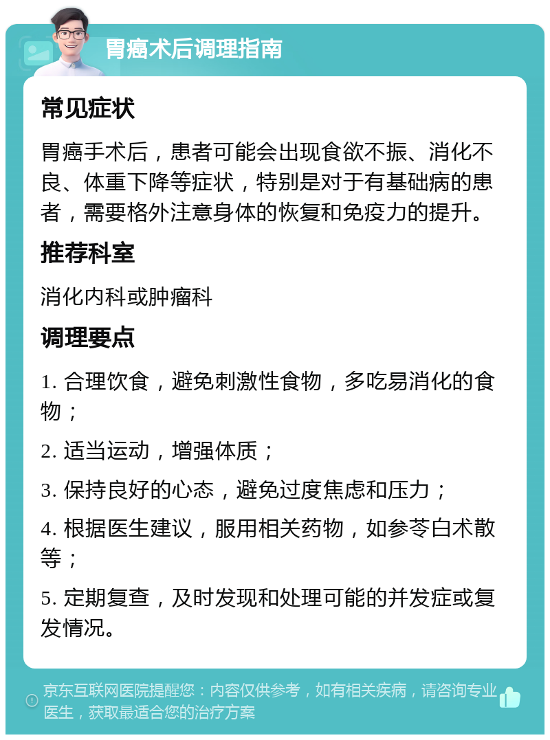 胃癌术后调理指南 常见症状 胃癌手术后，患者可能会出现食欲不振、消化不良、体重下降等症状，特别是对于有基础病的患者，需要格外注意身体的恢复和免疫力的提升。 推荐科室 消化内科或肿瘤科 调理要点 1. 合理饮食，避免刺激性食物，多吃易消化的食物； 2. 适当运动，增强体质； 3. 保持良好的心态，避免过度焦虑和压力； 4. 根据医生建议，服用相关药物，如参苓白术散等； 5. 定期复查，及时发现和处理可能的并发症或复发情况。