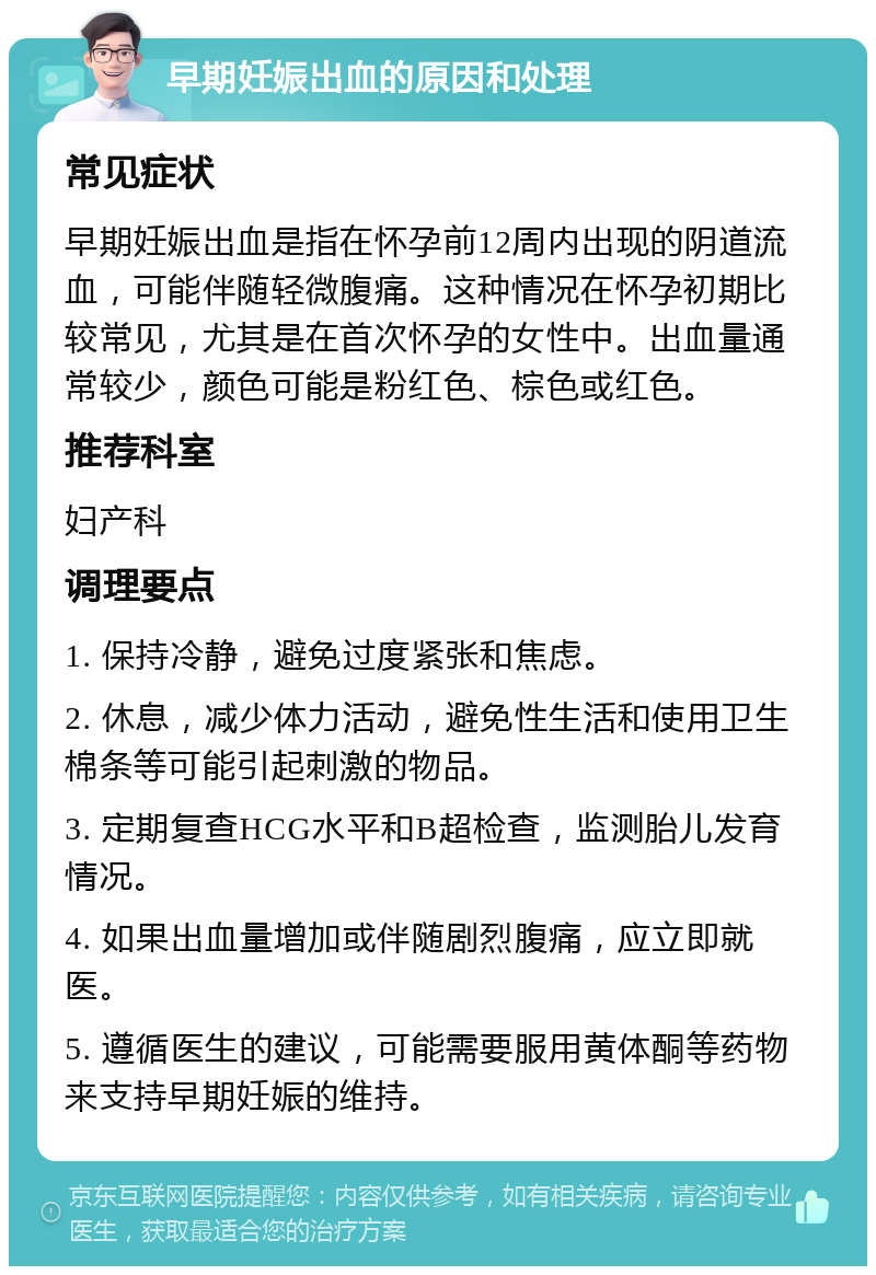 早期妊娠出血的原因和处理 常见症状 早期妊娠出血是指在怀孕前12周内出现的阴道流血，可能伴随轻微腹痛。这种情况在怀孕初期比较常见，尤其是在首次怀孕的女性中。出血量通常较少，颜色可能是粉红色、棕色或红色。 推荐科室 妇产科 调理要点 1. 保持冷静，避免过度紧张和焦虑。 2. 休息，减少体力活动，避免性生活和使用卫生棉条等可能引起刺激的物品。 3. 定期复查HCG水平和B超检查，监测胎儿发育情况。 4. 如果出血量增加或伴随剧烈腹痛，应立即就医。 5. 遵循医生的建议，可能需要服用黄体酮等药物来支持早期妊娠的维持。