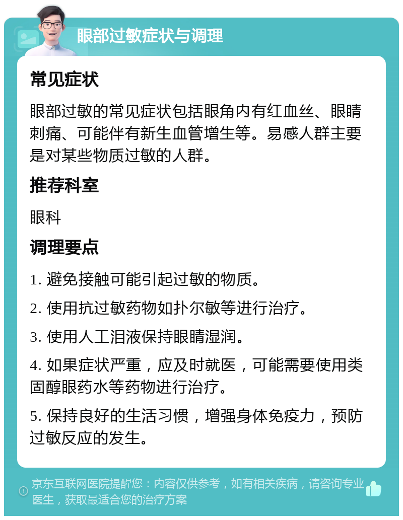 眼部过敏症状与调理 常见症状 眼部过敏的常见症状包括眼角内有红血丝、眼睛刺痛、可能伴有新生血管增生等。易感人群主要是对某些物质过敏的人群。 推荐科室 眼科 调理要点 1. 避免接触可能引起过敏的物质。 2. 使用抗过敏药物如扑尔敏等进行治疗。 3. 使用人工泪液保持眼睛湿润。 4. 如果症状严重，应及时就医，可能需要使用类固醇眼药水等药物进行治疗。 5. 保持良好的生活习惯，增强身体免疫力，预防过敏反应的发生。