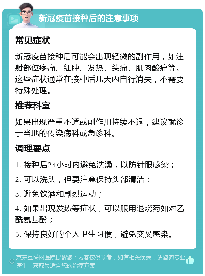 新冠疫苗接种后的注意事项 常见症状 新冠疫苗接种后可能会出现轻微的副作用，如注射部位疼痛、红肿、发热、头痛、肌肉酸痛等。这些症状通常在接种后几天内自行消失，不需要特殊处理。 推荐科室 如果出现严重不适或副作用持续不退，建议就诊于当地的传染病科或急诊科。 调理要点 1. 接种后24小时内避免洗澡，以防针眼感染； 2. 可以洗头，但要注意保持头部清洁； 3. 避免饮酒和剧烈运动； 4. 如果出现发热等症状，可以服用退烧药如对乙酰氨基酚； 5. 保持良好的个人卫生习惯，避免交叉感染。