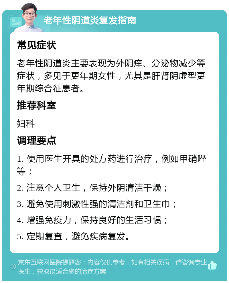 老年性阴道炎复发指南 常见症状 老年性阴道炎主要表现为外阴痒、分泌物减少等症状，多见于更年期女性，尤其是肝肾阴虚型更年期综合征患者。 推荐科室 妇科 调理要点 1. 使用医生开具的处方药进行治疗，例如甲硝唑等； 2. 注意个人卫生，保持外阴清洁干燥； 3. 避免使用刺激性强的清洁剂和卫生巾； 4. 增强免疫力，保持良好的生活习惯； 5. 定期复查，避免疾病复发。