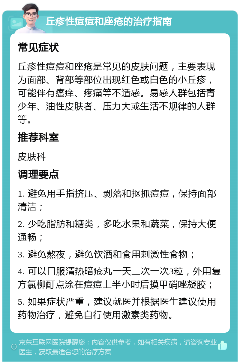 丘疹性痘痘和座疮的治疗指南 常见症状 丘疹性痘痘和座疮是常见的皮肤问题，主要表现为面部、背部等部位出现红色或白色的小丘疹，可能伴有瘙痒、疼痛等不适感。易感人群包括青少年、油性皮肤者、压力大或生活不规律的人群等。 推荐科室 皮肤科 调理要点 1. 避免用手指挤压、剥落和抠抓痘痘，保持面部清洁； 2. 少吃脂肪和糖类，多吃水果和蔬菜，保持大便通畅； 3. 避免熬夜，避免饮酒和食用刺激性食物； 4. 可以口服清热暗疮丸一天三次一次3粒，外用复方氯柳酊点涂在痘痘上半小时后摸甲硝唑凝胶； 5. 如果症状严重，建议就医并根据医生建议使用药物治疗，避免自行使用激素类药物。