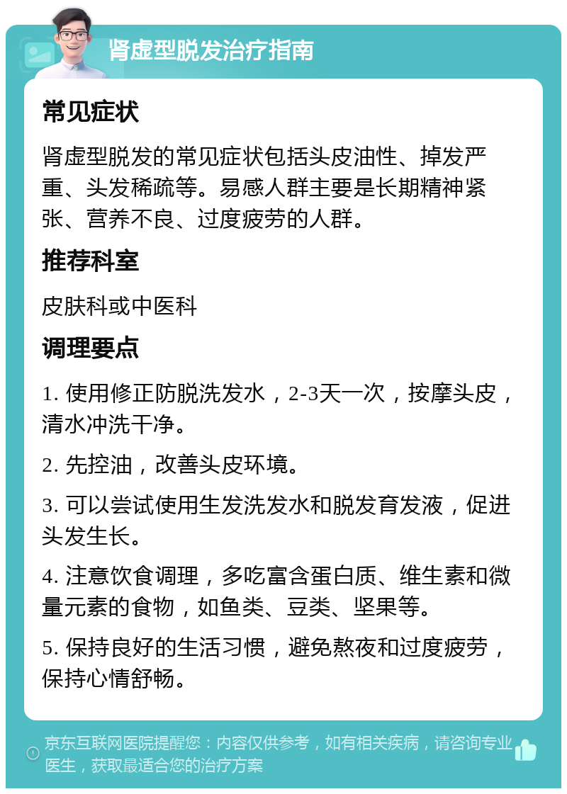 肾虚型脱发治疗指南 常见症状 肾虚型脱发的常见症状包括头皮油性、掉发严重、头发稀疏等。易感人群主要是长期精神紧张、营养不良、过度疲劳的人群。 推荐科室 皮肤科或中医科 调理要点 1. 使用修正防脱洗发水，2-3天一次，按摩头皮，清水冲洗干净。 2. 先控油，改善头皮环境。 3. 可以尝试使用生发洗发水和脱发育发液，促进头发生长。 4. 注意饮食调理，多吃富含蛋白质、维生素和微量元素的食物，如鱼类、豆类、坚果等。 5. 保持良好的生活习惯，避免熬夜和过度疲劳，保持心情舒畅。