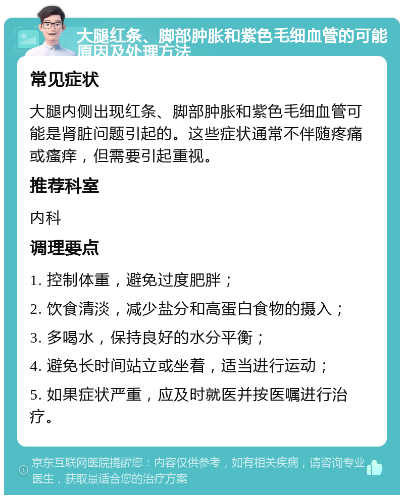 大腿红条、脚部肿胀和紫色毛细血管的可能原因及处理方法 常见症状 大腿内侧出现红条、脚部肿胀和紫色毛细血管可能是肾脏问题引起的。这些症状通常不伴随疼痛或瘙痒，但需要引起重视。 推荐科室 内科 调理要点 1. 控制体重，避免过度肥胖； 2. 饮食清淡，减少盐分和高蛋白食物的摄入； 3. 多喝水，保持良好的水分平衡； 4. 避免长时间站立或坐着，适当进行运动； 5. 如果症状严重，应及时就医并按医嘱进行治疗。