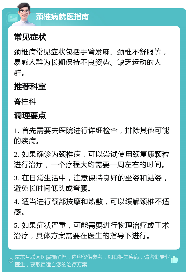 颈椎病就医指南 常见症状 颈椎病常见症状包括手臂发麻、颈椎不舒服等，易感人群为长期保持不良姿势、缺乏运动的人群。 推荐科室 脊柱科 调理要点 1. 首先需要去医院进行详细检查，排除其他可能的疾病。 2. 如果确诊为颈椎病，可以尝试使用颈复康颗粒进行治疗，一个疗程大约需要一周左右的时间。 3. 在日常生活中，注意保持良好的坐姿和站姿，避免长时间低头或弯腰。 4. 适当进行颈部按摩和热敷，可以缓解颈椎不适感。 5. 如果症状严重，可能需要进行物理治疗或手术治疗，具体方案需要在医生的指导下进行。