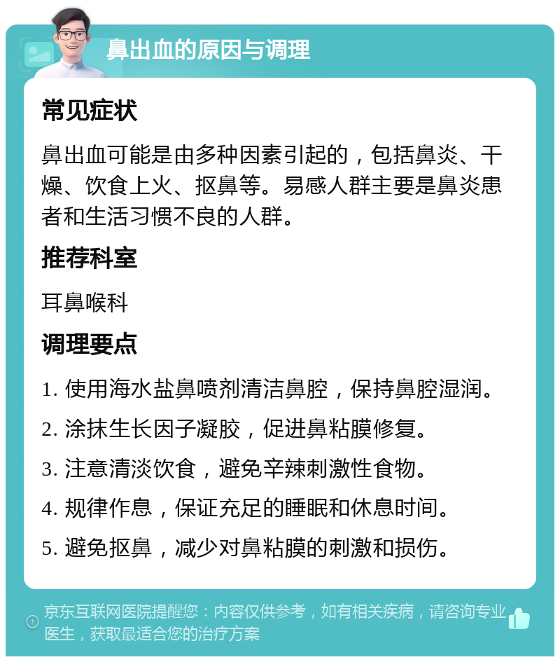 鼻出血的原因与调理 常见症状 鼻出血可能是由多种因素引起的，包括鼻炎、干燥、饮食上火、抠鼻等。易感人群主要是鼻炎患者和生活习惯不良的人群。 推荐科室 耳鼻喉科 调理要点 1. 使用海水盐鼻喷剂清洁鼻腔，保持鼻腔湿润。 2. 涂抹生长因子凝胶，促进鼻粘膜修复。 3. 注意清淡饮食，避免辛辣刺激性食物。 4. 规律作息，保证充足的睡眠和休息时间。 5. 避免抠鼻，减少对鼻粘膜的刺激和损伤。