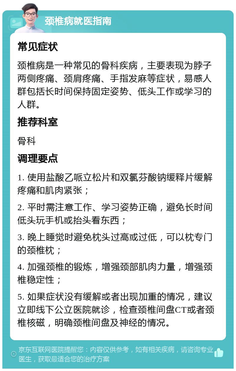 颈椎病就医指南 常见症状 颈椎病是一种常见的骨科疾病，主要表现为脖子两侧疼痛、颈肩疼痛、手指发麻等症状，易感人群包括长时间保持固定姿势、低头工作或学习的人群。 推荐科室 骨科 调理要点 1. 使用盐酸乙哌立松片和双氯芬酸钠缓释片缓解疼痛和肌肉紧张； 2. 平时需注意工作、学习姿势正确，避免长时间低头玩手机或抬头看东西； 3. 晚上睡觉时避免枕头过高或过低，可以枕专门的颈椎枕； 4. 加强颈椎的锻炼，增强颈部肌肉力量，增强颈椎稳定性； 5. 如果症状没有缓解或者出现加重的情况，建议立即线下公立医院就诊，检查颈椎间盘CT或者颈椎核磁，明确颈椎间盘及神经的情况。