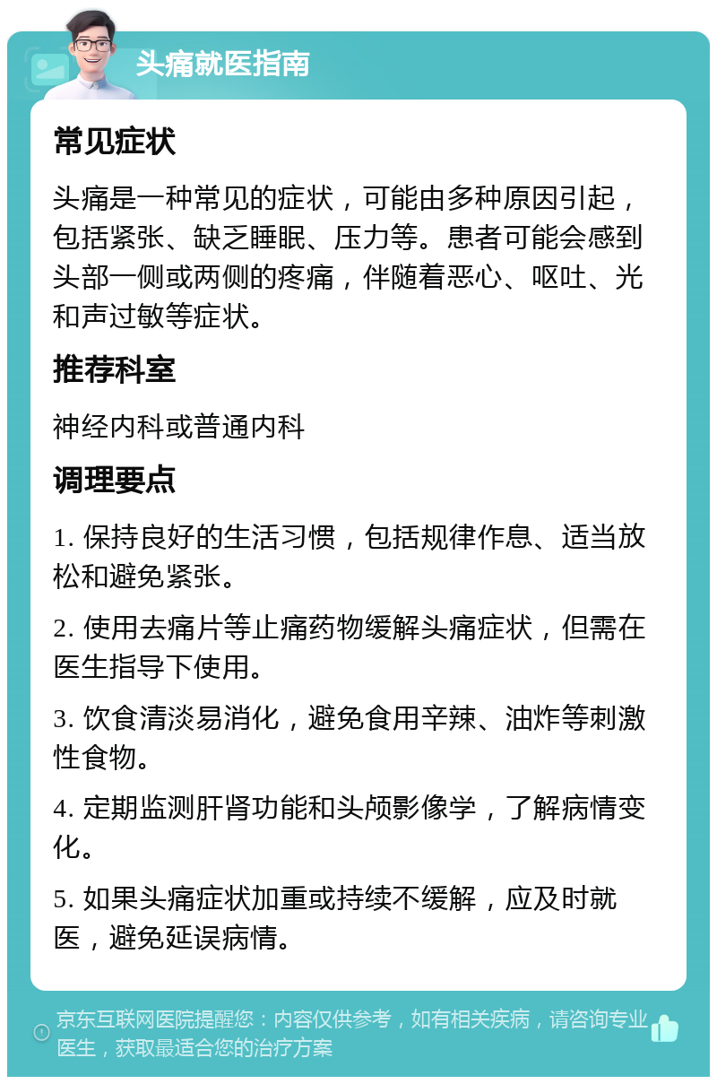 头痛就医指南 常见症状 头痛是一种常见的症状，可能由多种原因引起，包括紧张、缺乏睡眠、压力等。患者可能会感到头部一侧或两侧的疼痛，伴随着恶心、呕吐、光和声过敏等症状。 推荐科室 神经内科或普通内科 调理要点 1. 保持良好的生活习惯，包括规律作息、适当放松和避免紧张。 2. 使用去痛片等止痛药物缓解头痛症状，但需在医生指导下使用。 3. 饮食清淡易消化，避免食用辛辣、油炸等刺激性食物。 4. 定期监测肝肾功能和头颅影像学，了解病情变化。 5. 如果头痛症状加重或持续不缓解，应及时就医，避免延误病情。