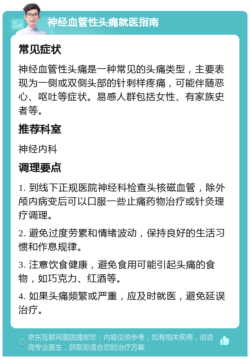 神经血管性头痛就医指南 常见症状 神经血管性头痛是一种常见的头痛类型，主要表现为一侧或双侧头部的针刺样疼痛，可能伴随恶心、呕吐等症状。易感人群包括女性、有家族史者等。 推荐科室 神经内科 调理要点 1. 到线下正规医院神经科检查头核磁血管，除外颅内病变后可以口服一些止痛药物治疗或针灸理疗调理。 2. 避免过度劳累和情绪波动，保持良好的生活习惯和作息规律。 3. 注意饮食健康，避免食用可能引起头痛的食物，如巧克力、红酒等。 4. 如果头痛频繁或严重，应及时就医，避免延误治疗。