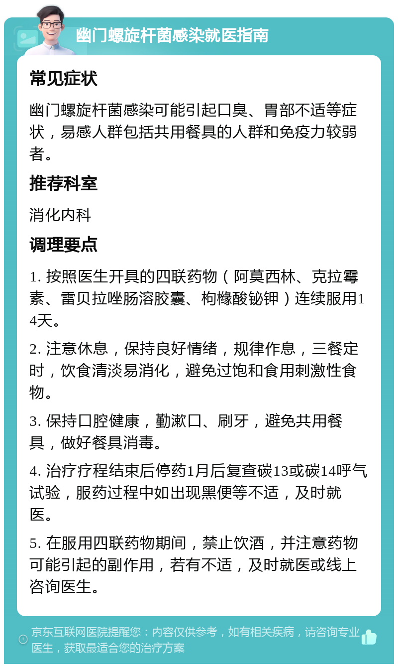 幽门螺旋杆菌感染就医指南 常见症状 幽门螺旋杆菌感染可能引起口臭、胃部不适等症状，易感人群包括共用餐具的人群和免疫力较弱者。 推荐科室 消化内科 调理要点 1. 按照医生开具的四联药物（阿莫西林、克拉霉素、雷贝拉唑肠溶胶囊、枸橼酸铋钾）连续服用14天。 2. 注意休息，保持良好情绪，规律作息，三餐定时，饮食清淡易消化，避免过饱和食用刺激性食物。 3. 保持口腔健康，勤漱口、刷牙，避免共用餐具，做好餐具消毒。 4. 治疗疗程结束后停药1月后复查碳13或碳14呼气试验，服药过程中如出现黑便等不适，及时就医。 5. 在服用四联药物期间，禁止饮酒，并注意药物可能引起的副作用，若有不适，及时就医或线上咨询医生。