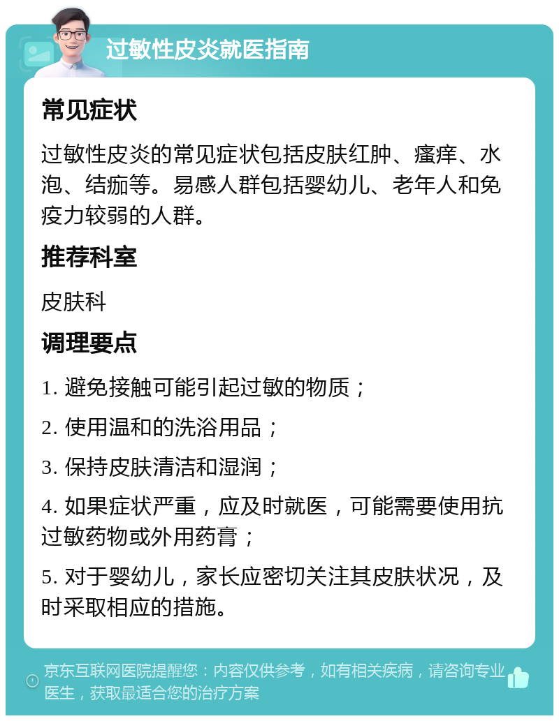 过敏性皮炎就医指南 常见症状 过敏性皮炎的常见症状包括皮肤红肿、瘙痒、水泡、结痂等。易感人群包括婴幼儿、老年人和免疫力较弱的人群。 推荐科室 皮肤科 调理要点 1. 避免接触可能引起过敏的物质； 2. 使用温和的洗浴用品； 3. 保持皮肤清洁和湿润； 4. 如果症状严重，应及时就医，可能需要使用抗过敏药物或外用药膏； 5. 对于婴幼儿，家长应密切关注其皮肤状况，及时采取相应的措施。