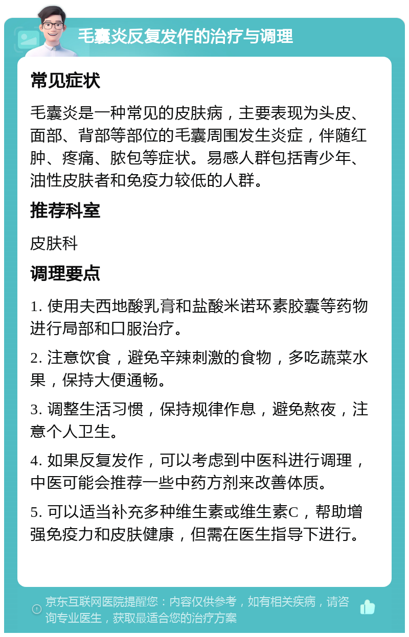 毛囊炎反复发作的治疗与调理 常见症状 毛囊炎是一种常见的皮肤病，主要表现为头皮、面部、背部等部位的毛囊周围发生炎症，伴随红肿、疼痛、脓包等症状。易感人群包括青少年、油性皮肤者和免疫力较低的人群。 推荐科室 皮肤科 调理要点 1. 使用夫西地酸乳膏和盐酸米诺环素胶囊等药物进行局部和口服治疗。 2. 注意饮食，避免辛辣刺激的食物，多吃蔬菜水果，保持大便通畅。 3. 调整生活习惯，保持规律作息，避免熬夜，注意个人卫生。 4. 如果反复发作，可以考虑到中医科进行调理，中医可能会推荐一些中药方剂来改善体质。 5. 可以适当补充多种维生素或维生素C，帮助增强免疫力和皮肤健康，但需在医生指导下进行。