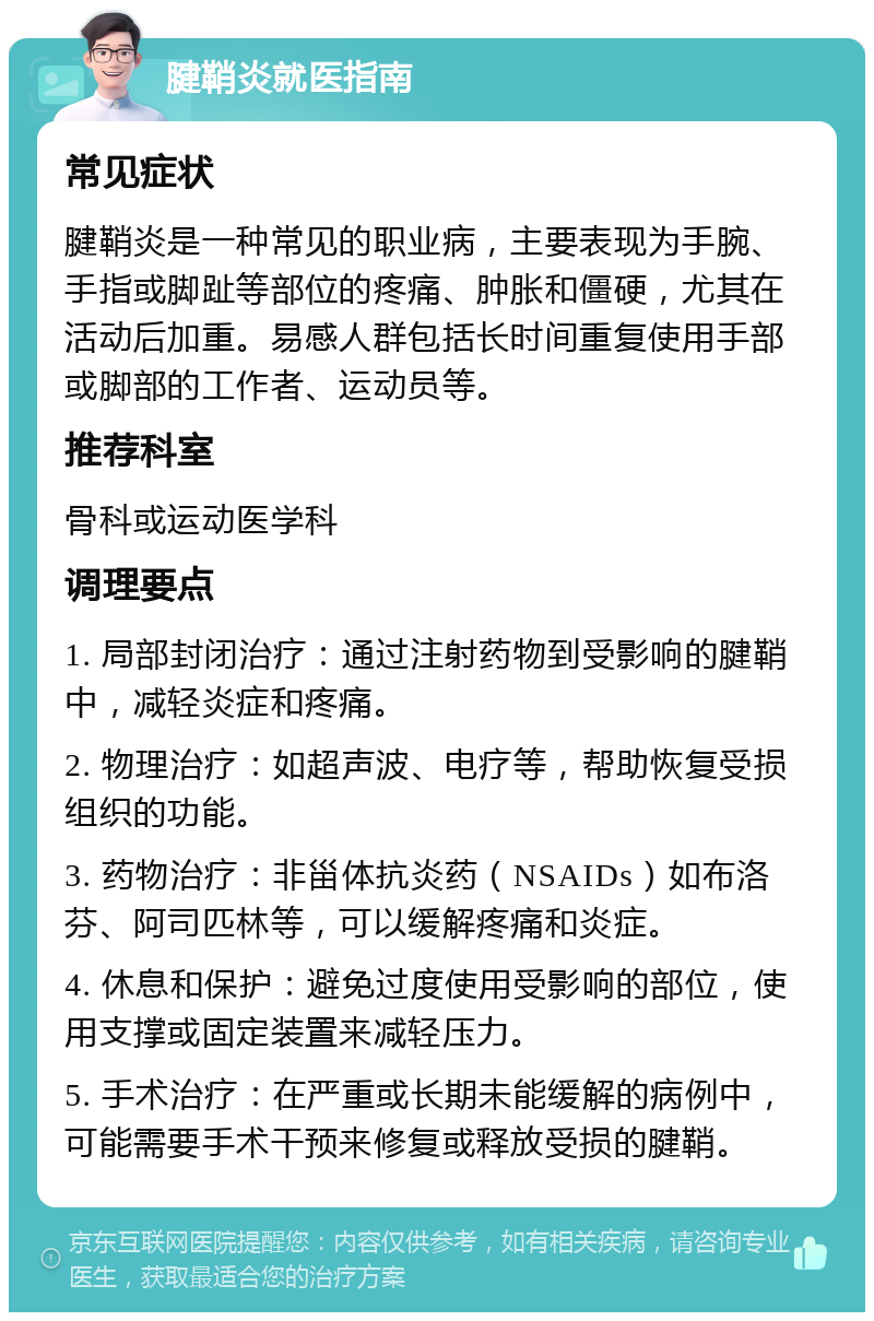 腱鞘炎就医指南 常见症状 腱鞘炎是一种常见的职业病，主要表现为手腕、手指或脚趾等部位的疼痛、肿胀和僵硬，尤其在活动后加重。易感人群包括长时间重复使用手部或脚部的工作者、运动员等。 推荐科室 骨科或运动医学科 调理要点 1. 局部封闭治疗：通过注射药物到受影响的腱鞘中，减轻炎症和疼痛。 2. 物理治疗：如超声波、电疗等，帮助恢复受损组织的功能。 3. 药物治疗：非甾体抗炎药（NSAIDs）如布洛芬、阿司匹林等，可以缓解疼痛和炎症。 4. 休息和保护：避免过度使用受影响的部位，使用支撑或固定装置来减轻压力。 5. 手术治疗：在严重或长期未能缓解的病例中，可能需要手术干预来修复或释放受损的腱鞘。