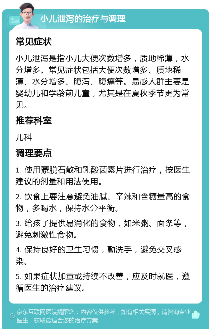 小儿泄泻的治疗与调理 常见症状 小儿泄泻是指小儿大便次数增多，质地稀薄，水分增多。常见症状包括大便次数增多、质地稀薄、水分增多、腹泻、腹痛等。易感人群主要是婴幼儿和学龄前儿童，尤其是在夏秋季节更为常见。 推荐科室 儿科 调理要点 1. 使用蒙脱石散和乳酸菌素片进行治疗，按医生建议的剂量和用法使用。 2. 饮食上要注意避免油腻、辛辣和含糖量高的食物，多喝水，保持水分平衡。 3. 给孩子提供易消化的食物，如米粥、面条等，避免刺激性食物。 4. 保持良好的卫生习惯，勤洗手，避免交叉感染。 5. 如果症状加重或持续不改善，应及时就医，遵循医生的治疗建议。