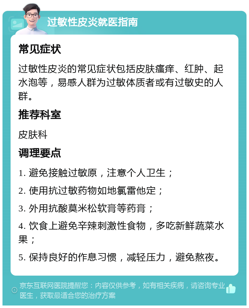 过敏性皮炎就医指南 常见症状 过敏性皮炎的常见症状包括皮肤瘙痒、红肿、起水泡等，易感人群为过敏体质者或有过敏史的人群。 推荐科室 皮肤科 调理要点 1. 避免接触过敏原，注意个人卫生； 2. 使用抗过敏药物如地氯雷他定； 3. 外用抗酸莫米松软膏等药膏； 4. 饮食上避免辛辣刺激性食物，多吃新鲜蔬菜水果； 5. 保持良好的作息习惯，减轻压力，避免熬夜。