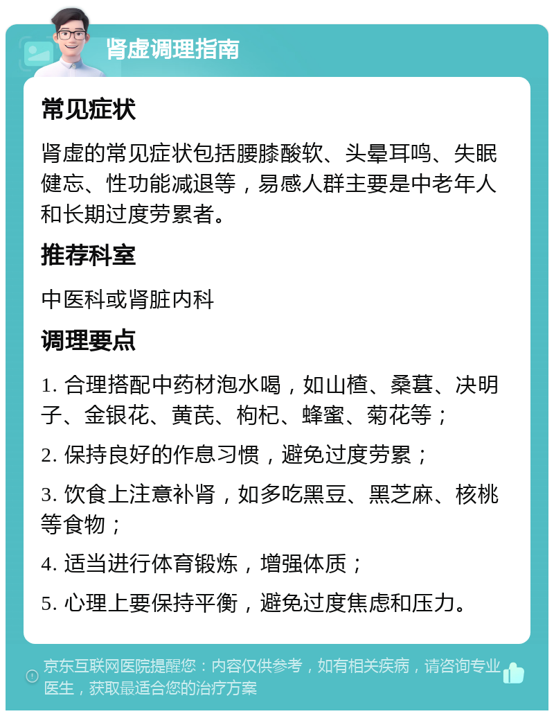 肾虚调理指南 常见症状 肾虚的常见症状包括腰膝酸软、头晕耳鸣、失眠健忘、性功能减退等，易感人群主要是中老年人和长期过度劳累者。 推荐科室 中医科或肾脏内科 调理要点 1. 合理搭配中药材泡水喝，如山楂、桑葚、决明子、金银花、黄芪、枸杞、蜂蜜、菊花等； 2. 保持良好的作息习惯，避免过度劳累； 3. 饮食上注意补肾，如多吃黑豆、黑芝麻、核桃等食物； 4. 适当进行体育锻炼，增强体质； 5. 心理上要保持平衡，避免过度焦虑和压力。