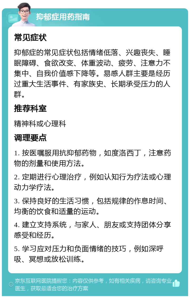 抑郁症用药指南 常见症状 抑郁症的常见症状包括情绪低落、兴趣丧失、睡眠障碍、食欲改变、体重波动、疲劳、注意力不集中、自我价值感下降等。易感人群主要是经历过重大生活事件、有家族史、长期承受压力的人群。 推荐科室 精神科或心理科 调理要点 1. 按医嘱服用抗抑郁药物，如度洛西丁，注意药物的剂量和使用方法。 2. 定期进行心理治疗，例如认知行为疗法或心理动力学疗法。 3. 保持良好的生活习惯，包括规律的作息时间、均衡的饮食和适量的运动。 4. 建立支持系统，与家人、朋友或支持团体分享感受和经历。 5. 学习应对压力和负面情绪的技巧，例如深呼吸、冥想或放松训练。