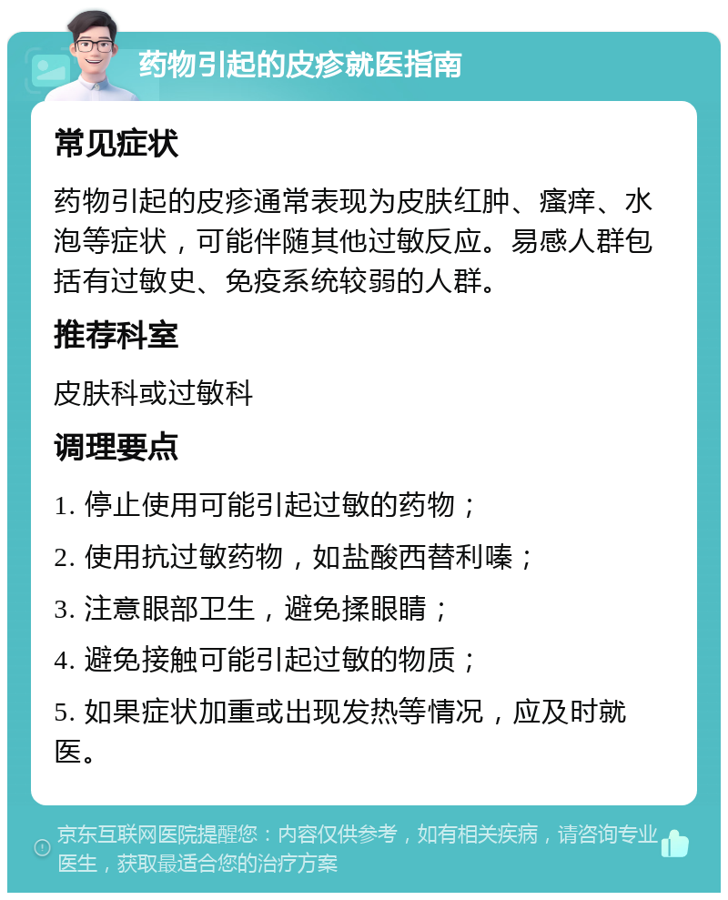 药物引起的皮疹就医指南 常见症状 药物引起的皮疹通常表现为皮肤红肿、瘙痒、水泡等症状，可能伴随其他过敏反应。易感人群包括有过敏史、免疫系统较弱的人群。 推荐科室 皮肤科或过敏科 调理要点 1. 停止使用可能引起过敏的药物； 2. 使用抗过敏药物，如盐酸西替利嗪； 3. 注意眼部卫生，避免揉眼睛； 4. 避免接触可能引起过敏的物质； 5. 如果症状加重或出现发热等情况，应及时就医。