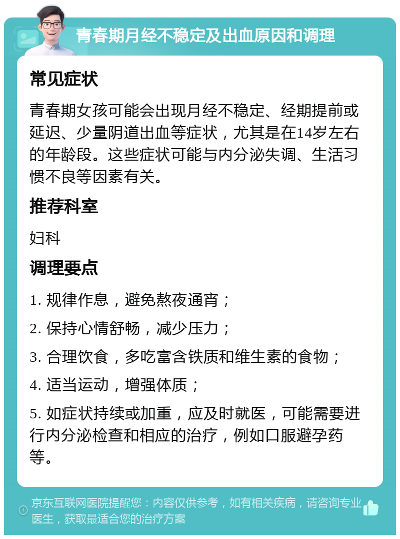 青春期月经不稳定及出血原因和调理 常见症状 青春期女孩可能会出现月经不稳定、经期提前或延迟、少量阴道出血等症状，尤其是在14岁左右的年龄段。这些症状可能与内分泌失调、生活习惯不良等因素有关。 推荐科室 妇科 调理要点 1. 规律作息，避免熬夜通宵； 2. 保持心情舒畅，减少压力； 3. 合理饮食，多吃富含铁质和维生素的食物； 4. 适当运动，增强体质； 5. 如症状持续或加重，应及时就医，可能需要进行内分泌检查和相应的治疗，例如口服避孕药等。