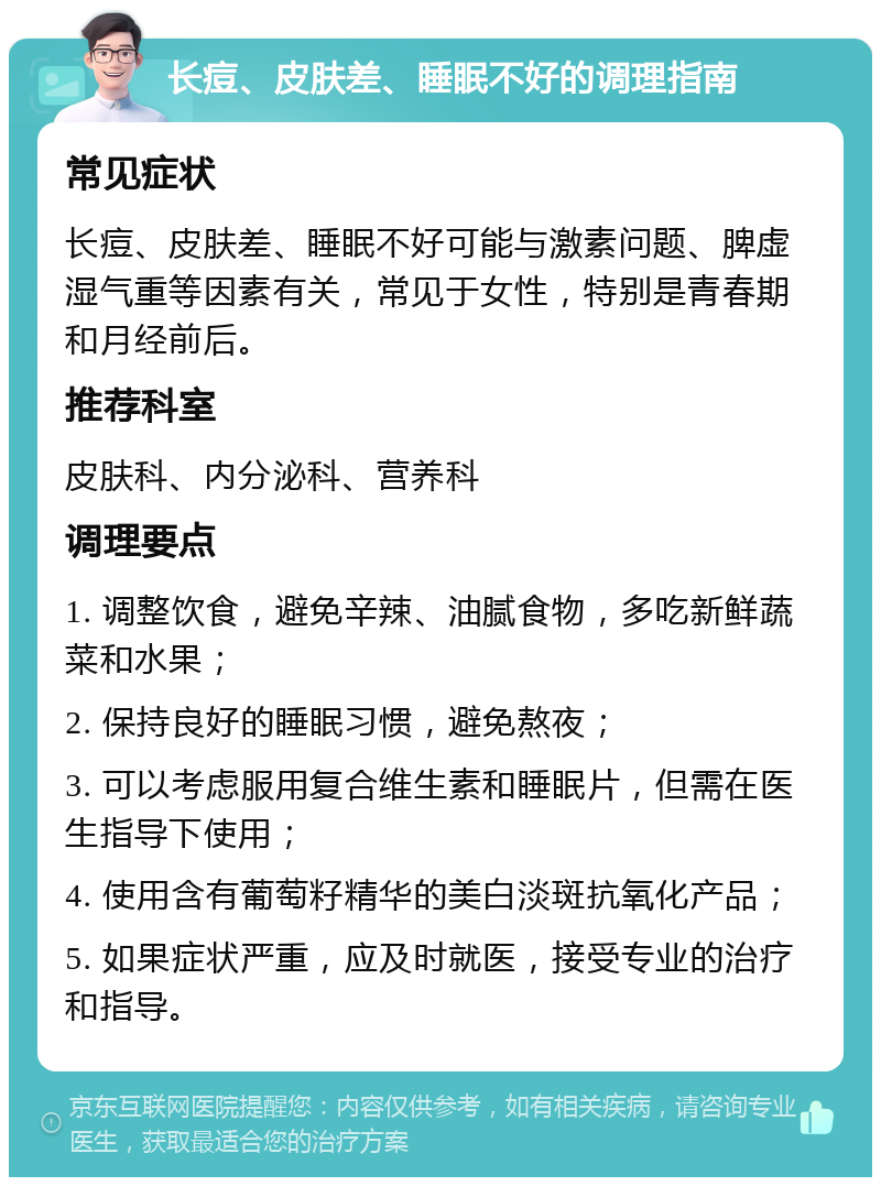 长痘、皮肤差、睡眠不好的调理指南 常见症状 长痘、皮肤差、睡眠不好可能与激素问题、脾虚湿气重等因素有关，常见于女性，特别是青春期和月经前后。 推荐科室 皮肤科、内分泌科、营养科 调理要点 1. 调整饮食，避免辛辣、油腻食物，多吃新鲜蔬菜和水果； 2. 保持良好的睡眠习惯，避免熬夜； 3. 可以考虑服用复合维生素和睡眠片，但需在医生指导下使用； 4. 使用含有葡萄籽精华的美白淡斑抗氧化产品； 5. 如果症状严重，应及时就医，接受专业的治疗和指导。