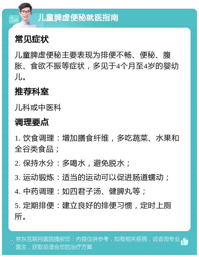 儿童脾虚便秘就医指南 常见症状 儿童脾虚便秘主要表现为排便不畅、便秘、腹胀、食欲不振等症状，多见于4个月至4岁的婴幼儿。 推荐科室 儿科或中医科 调理要点 1. 饮食调理：增加膳食纤维，多吃蔬菜、水果和全谷类食品； 2. 保持水分：多喝水，避免脱水； 3. 运动锻炼：适当的运动可以促进肠道蠕动； 4. 中药调理：如四君子汤、健脾丸等； 5. 定期排便：建立良好的排便习惯，定时上厕所。