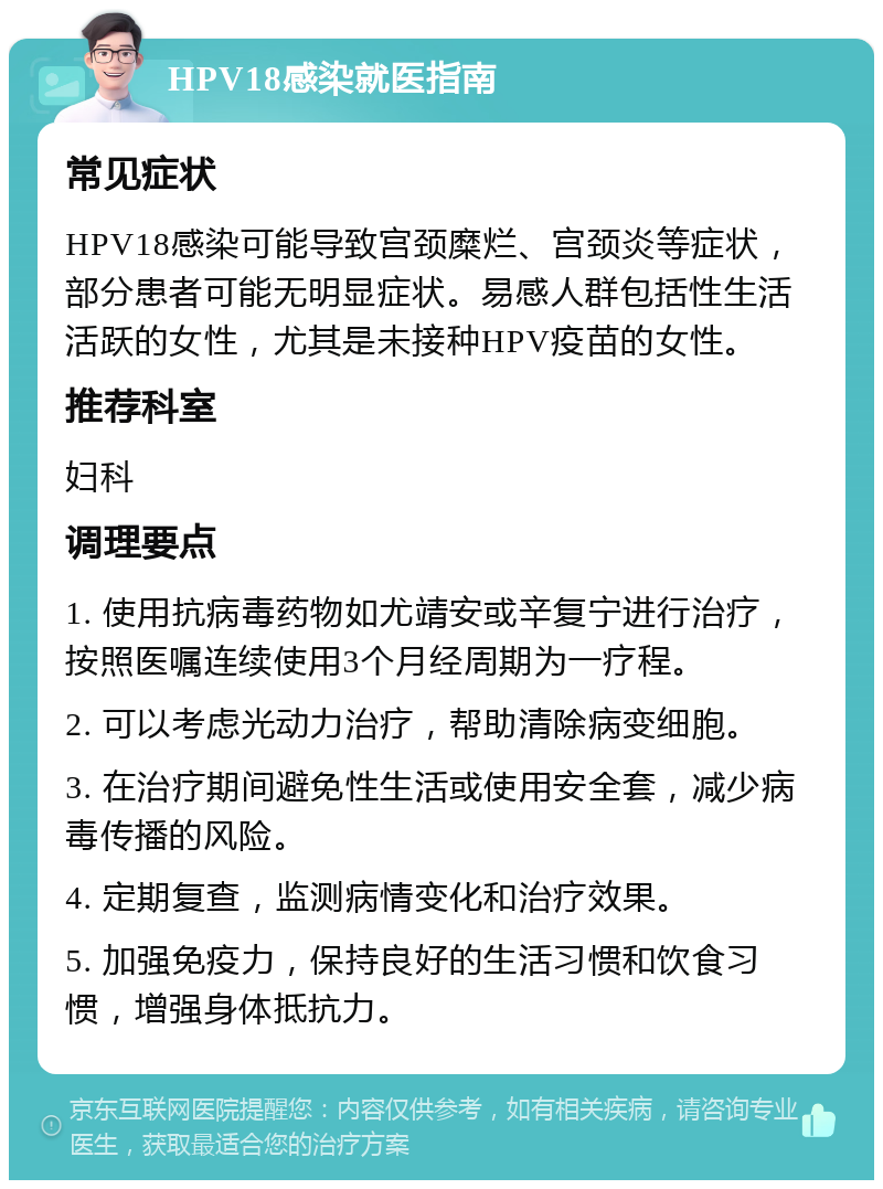 HPV18感染就医指南 常见症状 HPV18感染可能导致宫颈糜烂、宫颈炎等症状，部分患者可能无明显症状。易感人群包括性生活活跃的女性，尤其是未接种HPV疫苗的女性。 推荐科室 妇科 调理要点 1. 使用抗病毒药物如尤靖安或辛复宁进行治疗，按照医嘱连续使用3个月经周期为一疗程。 2. 可以考虑光动力治疗，帮助清除病变细胞。 3. 在治疗期间避免性生活或使用安全套，减少病毒传播的风险。 4. 定期复查，监测病情变化和治疗效果。 5. 加强免疫力，保持良好的生活习惯和饮食习惯，增强身体抵抗力。