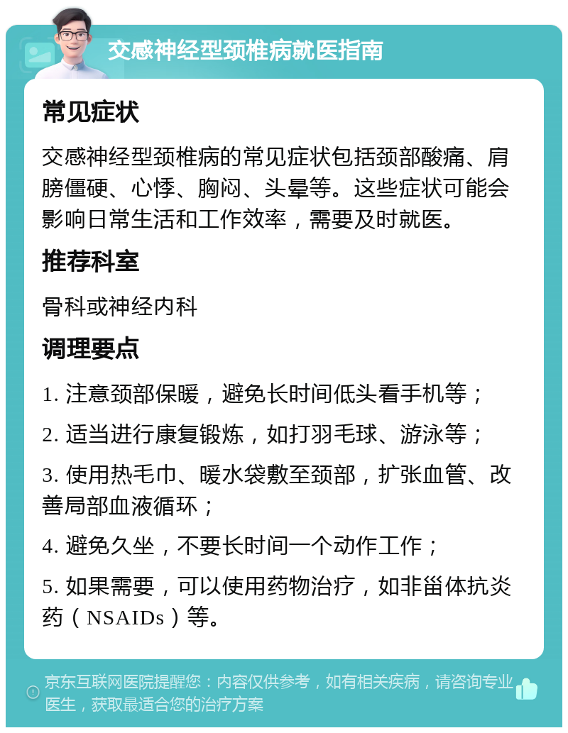 交感神经型颈椎病就医指南 常见症状 交感神经型颈椎病的常见症状包括颈部酸痛、肩膀僵硬、心悸、胸闷、头晕等。这些症状可能会影响日常生活和工作效率，需要及时就医。 推荐科室 骨科或神经内科 调理要点 1. 注意颈部保暖，避免长时间低头看手机等； 2. 适当进行康复锻炼，如打羽毛球、游泳等； 3. 使用热毛巾、暖水袋敷至颈部，扩张血管、改善局部血液循环； 4. 避免久坐，不要长时间一个动作工作； 5. 如果需要，可以使用药物治疗，如非甾体抗炎药（NSAIDs）等。